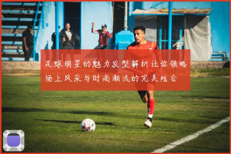 足球明星的魅力发型解析让你领略场上风采与时尚潮流的完美结合