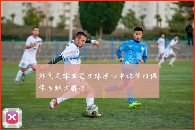 帅气足球明星女球迷心中的梦幻偶像与魅力解析
