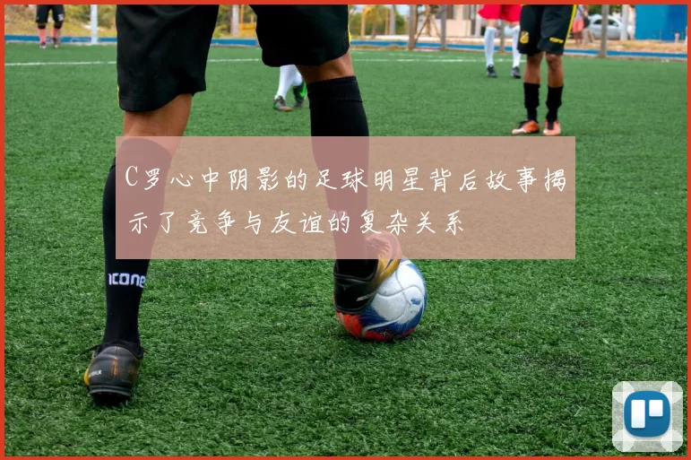 C罗心中阴影的足球明星背后故事揭示了竞争与友谊的复杂关系