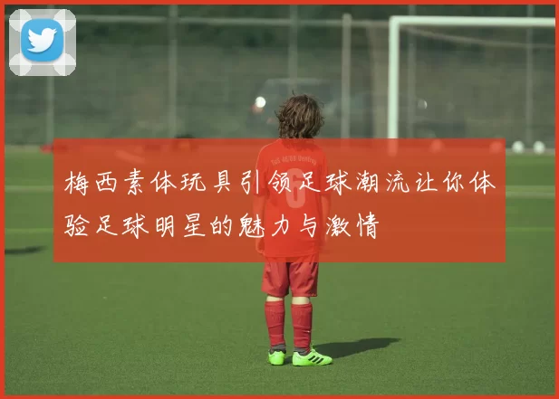梅西素体玩具引领足球潮流让你体验足球明星的魅力与激情