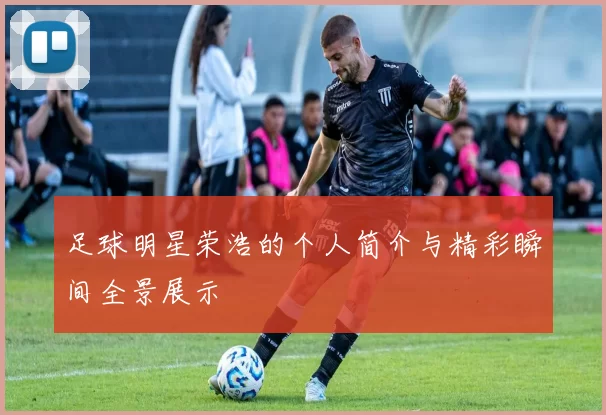 足球明星荣浩的个人简介与精彩瞬间全景展示
