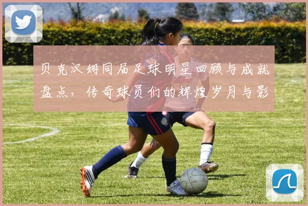 贝克汉姆同届足球明星回顾与成就盘点，传奇球员们的辉煌岁月与影响力分析
