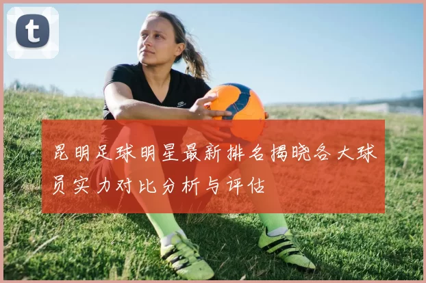 昆明足球明星最新排名揭晓各大球员实力对比分析与评估