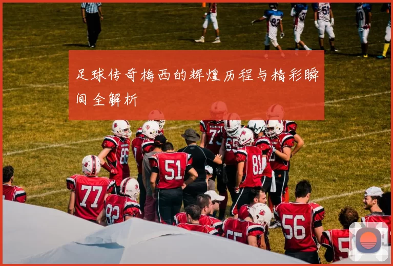 足球传奇梅西的辉煌历程与精彩瞬间全解析