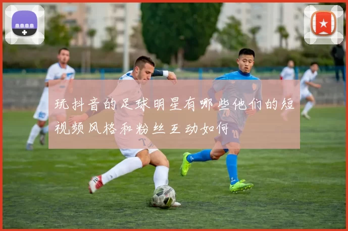 玩抖音的足球明星有哪些他们的短视频风格和粉丝互动如何