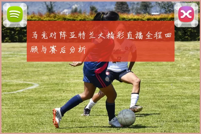 马竞对阵亚特兰大精彩直播全程回顾与赛后分析