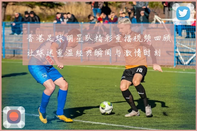 香港足球明星队精彩重播视频回顾让球迷重温经典瞬间与激情时刻