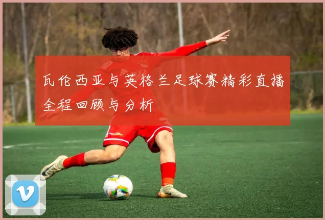 瓦伦西亚与英格兰足球赛精彩直播全程回顾与分析