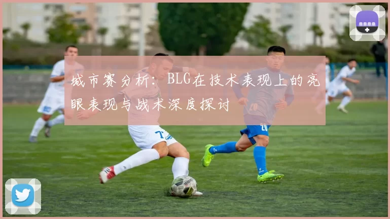 城市赛分析：BLG在技术表现上的亮眼表现与战术深度探讨