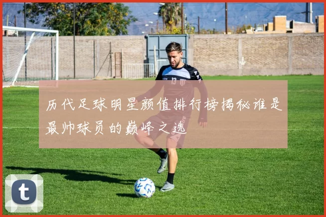 历代足球明星颜值排行榜揭秘谁是最帅球员的巅峰之选