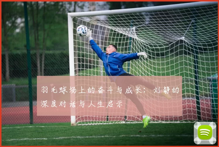 羽毛球场上的奋斗与成长：刘静的深度对话与人生启示