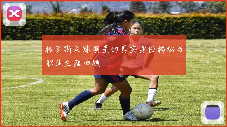 格罗斯足球明星的真实身份揭秘与职业生涯回顾