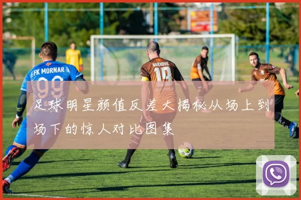 足球明星颜值反差大揭秘从场上到场下的惊人对比图集
