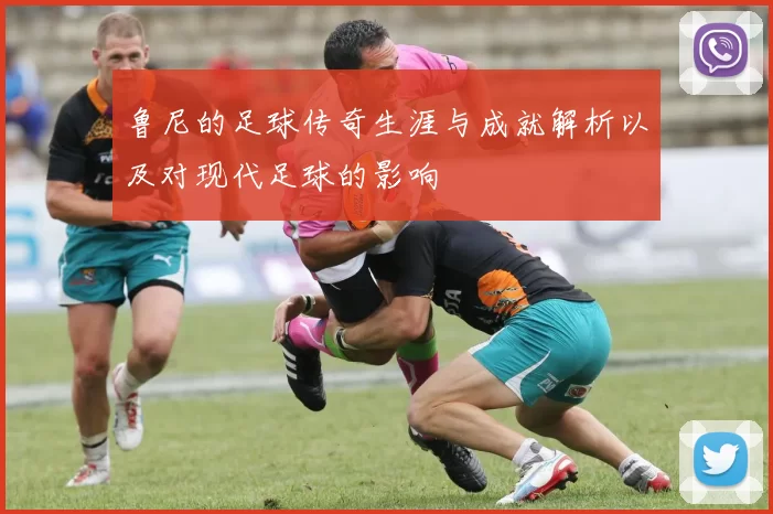 鲁尼的足球传奇生涯与成就解析以及对现代足球的影响
