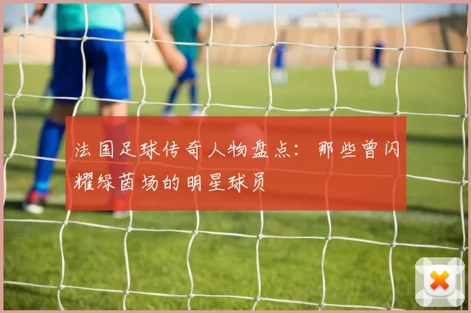 法国足球传奇人物盘点：那些曾闪耀绿茵场的明星球员