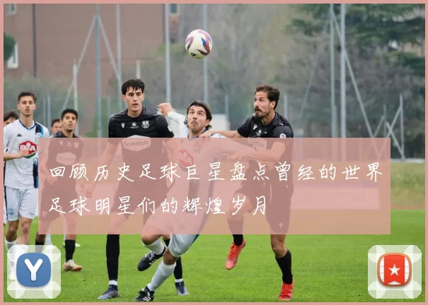 回顾历史足球巨星盘点曾经的世界足球明星们的辉煌岁月