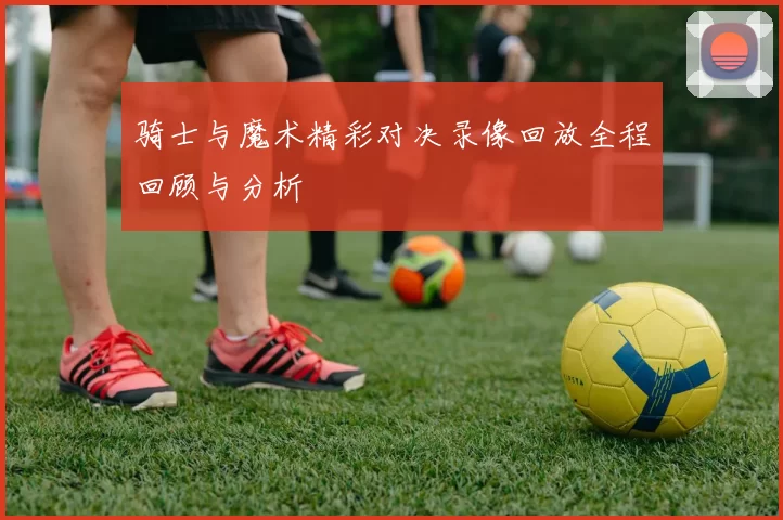 骑士与魔术精彩对决录像回放全程回顾与分析