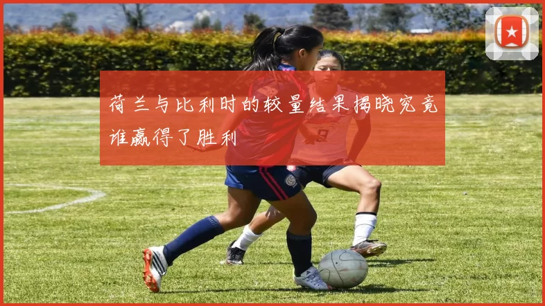 荷兰与比利时的较量结果揭晓究竟谁赢得了胜利