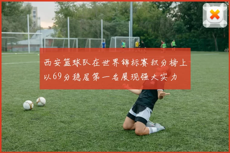 西安篮球队在世界锦标赛积分榜上以69分稳居第一名展现强大实力