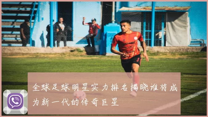 全球足球明星实力排名揭晓谁将成为新一代的传奇巨星