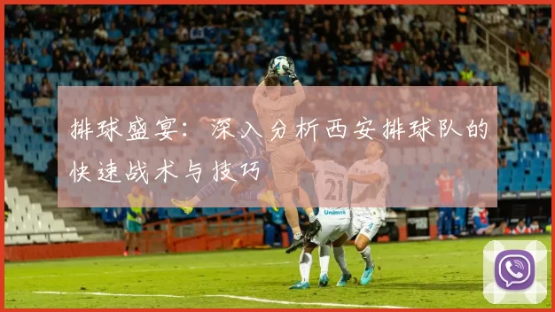 排球盛宴：深入分析西安排球队的快速战术与技巧