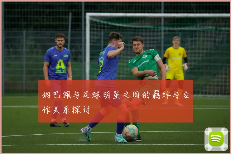 姆巴佩与足球明星之间的羁绊与合作关系探讨