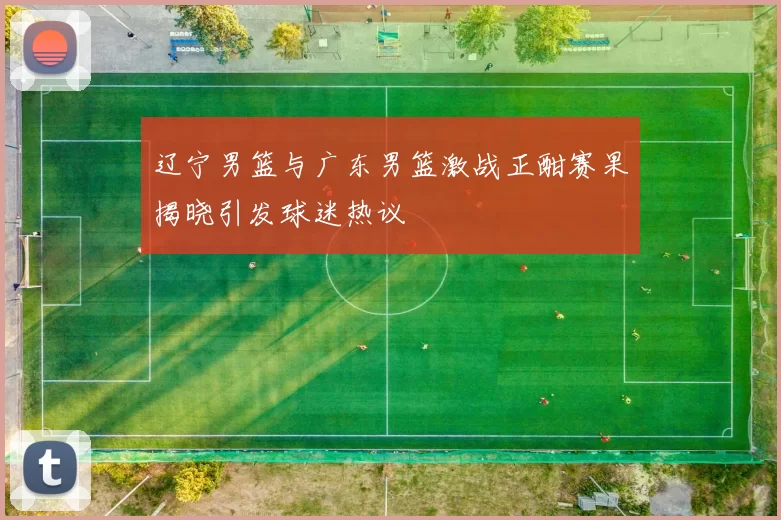 辽宁男篮与广东男篮激战正酣赛果揭晓引发球迷热议