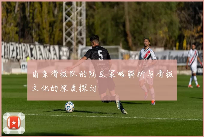 南京滑板队的防反策略解析与滑板文化的深度探讨