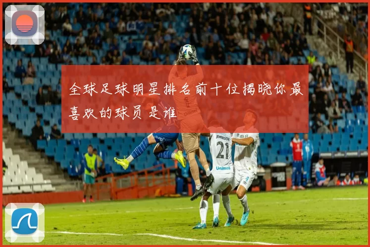 全球足球明星排名前十位揭晓你最喜欢的球员是谁