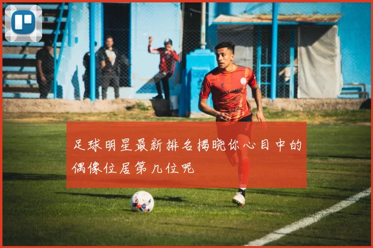 足球明星最新排名揭晓你心目中的偶像位居第几位呢