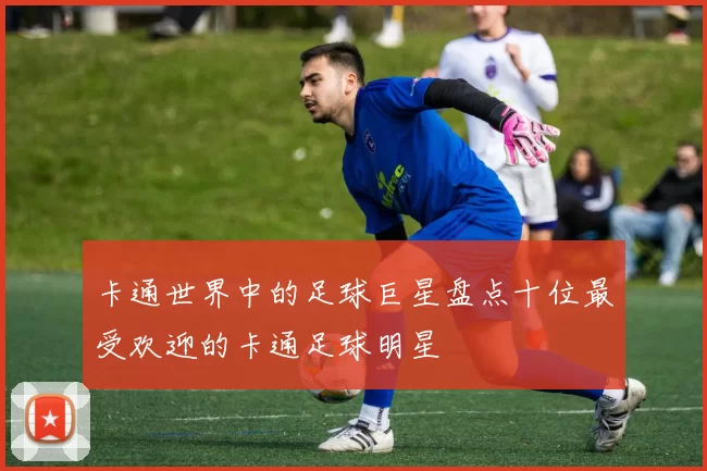 卡通世界中的足球巨星盘点十位最受欢迎的卡通足球明星