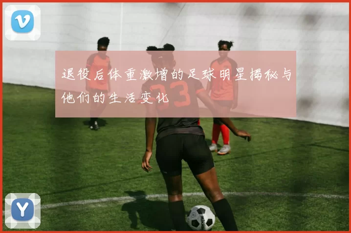 退役后体重激增的足球明星揭秘与他们的生活变化