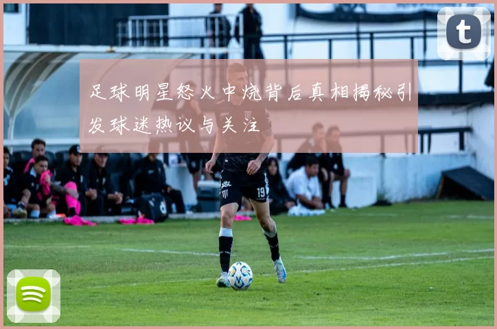 足球明星怒火中烧背后真相揭秘引发球迷热议与关注