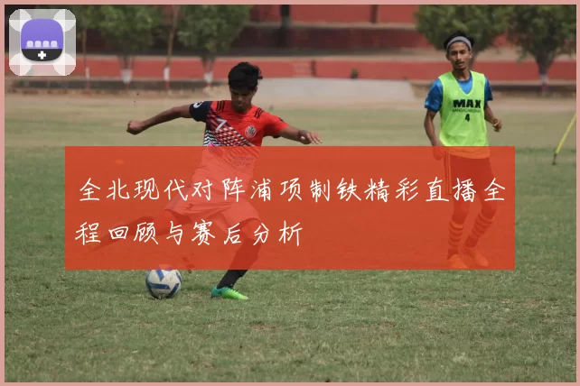 全北现代对阵浦项制铁精彩直播全程回顾与赛后分析