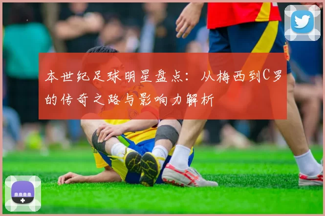 本世纪足球明星盘点：从梅西到C罗的传奇之路与影响力解析