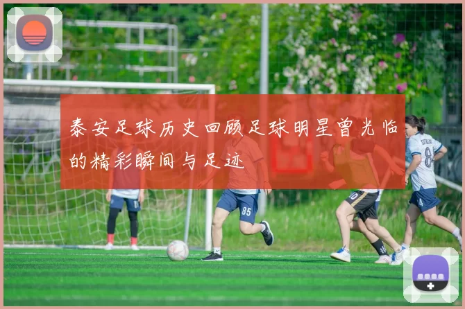 泰安足球历史回顾足球明星曾光临的精彩瞬间与足迹