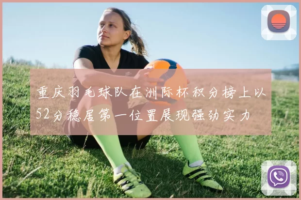 重庆羽毛球队在洲际杯积分榜上以52分稳居第一位置展现强劲实力