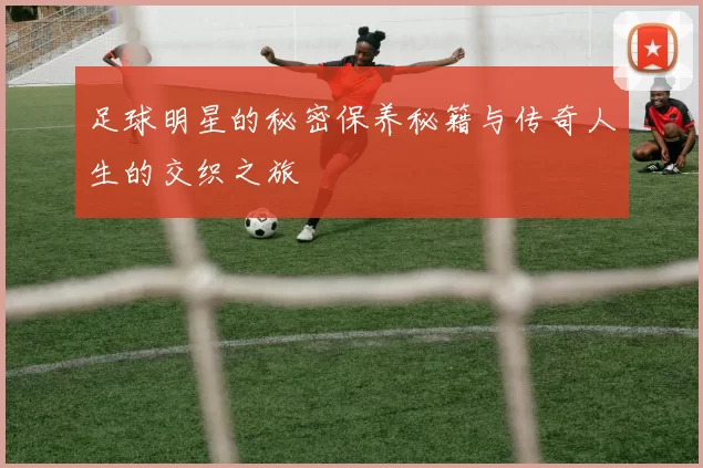 足球明星的秘密保养秘籍与传奇人生的交织之旅