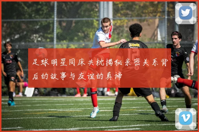 足球明星同床共枕揭秘亲密关系背后的故事与友谊的真谛