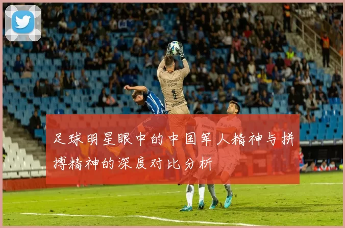 足球明星眼中的中国军人精神与拼搏精神的深度对比分析
