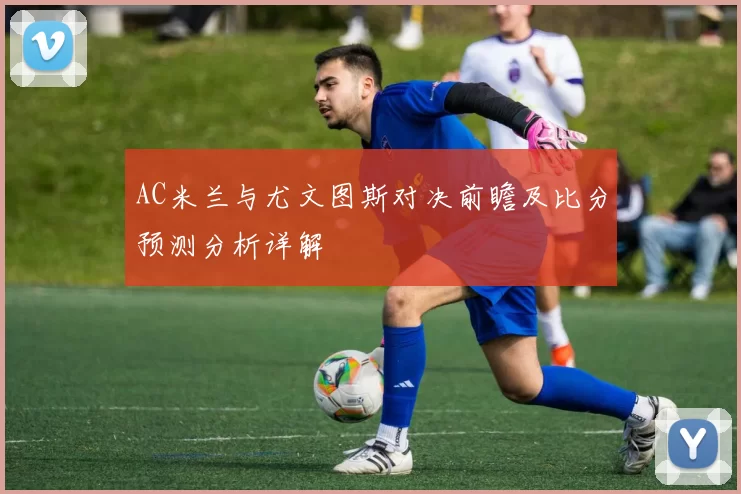 AC米兰与尤文图斯对决前瞻及比分预测分析详解