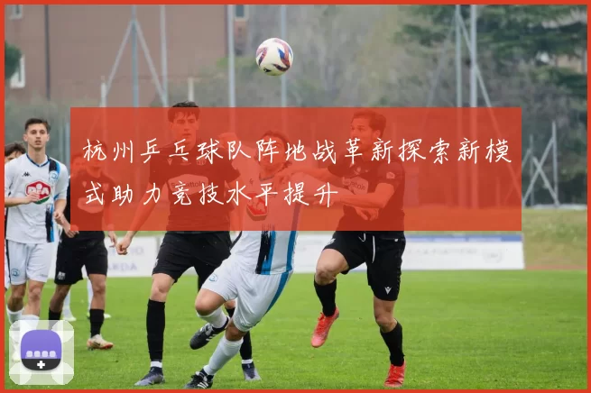杭州乒乓球队阵地战革新探索新模式助力竞技水平提升