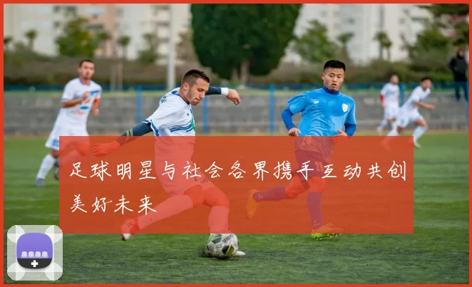 足球明星与社会各界携手互动共创美好未来