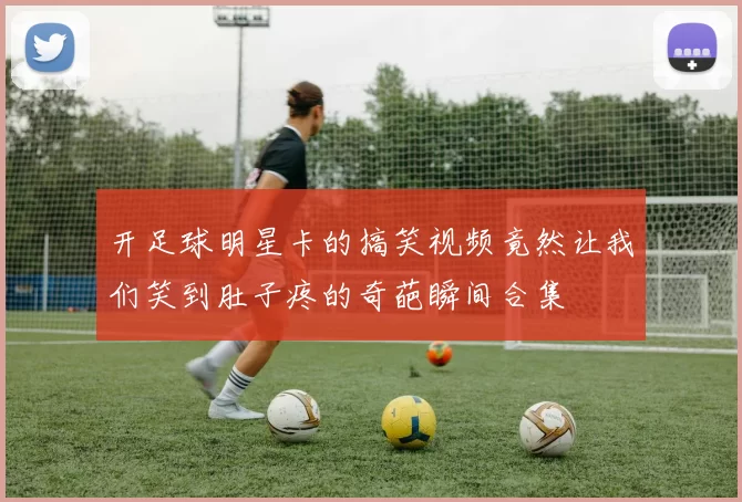 开足球明星卡的搞笑视频竟然让我们笑到肚子疼的奇葩瞬间合集
